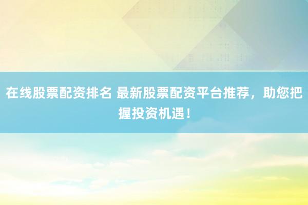 在线股票配资排名 最新股票配资平台推荐，助您把握投资机遇！