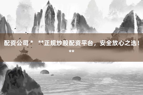 配资公司 *   **正规炒股配资平台，安全放心之选！**