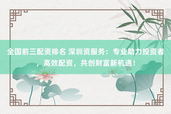 全国前三配资排名 深圳资服务：专业助力投资者，高效配资，共创财富新机遇！