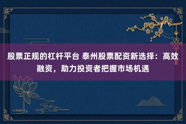股票正规的杠杆平台 泰州股票配资新选择：高效融资，助力投资者把握市场机遇