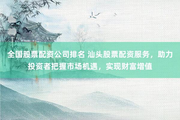 全国股票配资公司排名 汕头股票配资服务，助力投资者把握市场机遇，实现财富增值