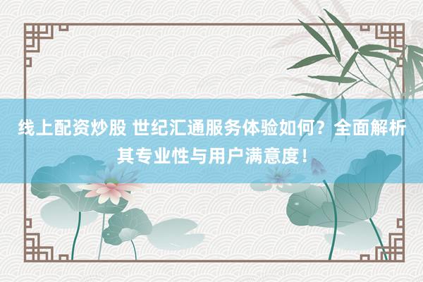 线上配资炒股 世纪汇通服务体验如何？全面解析其专业性与用户满意度！