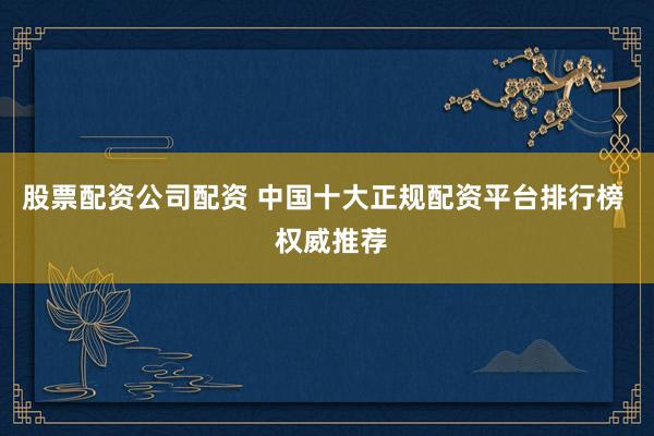 股票配资公司配资 中国十大正规配资平台排行榜  权威推荐