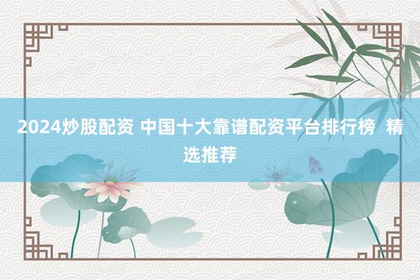 2024炒股配资 中国十大靠谱配资平台排行榜  精选推荐