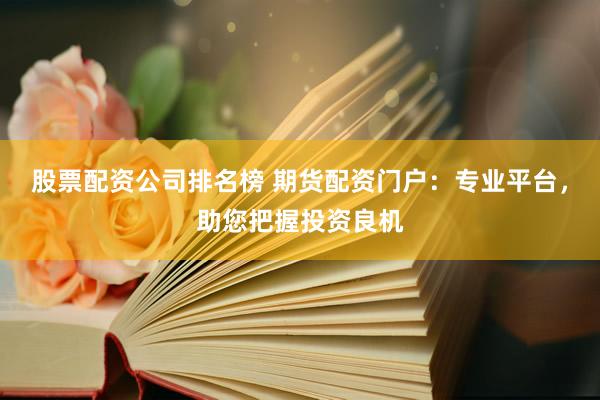 股票配资公司排名榜 期货配资门户：专业平台，助您把握投资良机