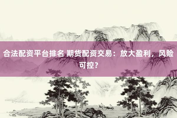合法配资平台排名 期货配资交易：放大盈利，风险可控？