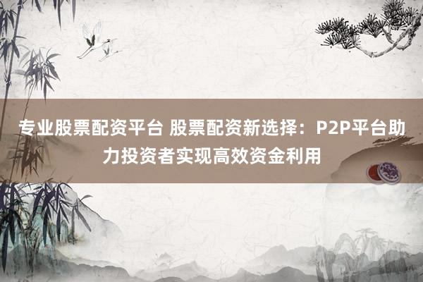 专业股票配资平台 股票配资新选择：P2P平台助力投资者实现高效资金利用