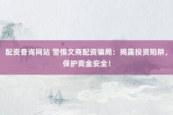 配资查询网站 警惕文商配资骗局：揭露投资陷阱，保护资金安全！