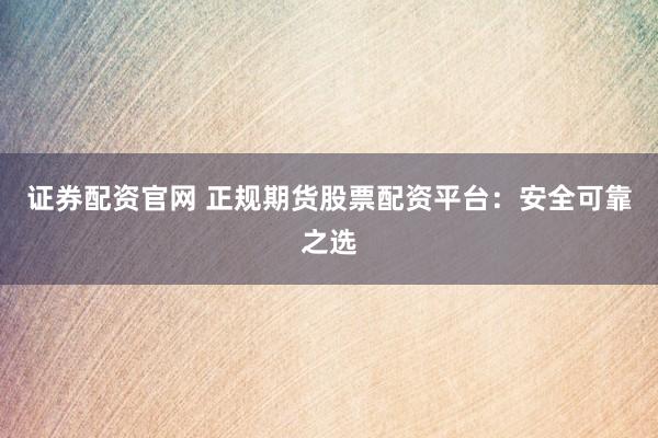 证券配资官网 正规期货股票配资平台：安全可靠之选