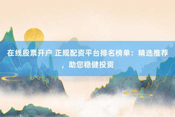 在线股票开户 正规配资平台排名榜单：精选推荐，助您稳健投资