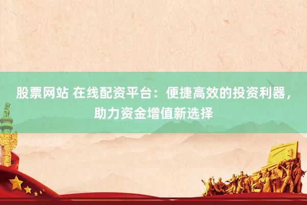 股票网站 在线配资平台：便捷高效的投资利器，助力资金增值新选择