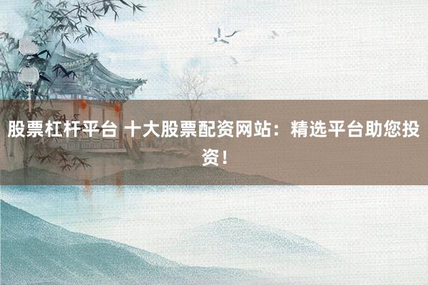 股票杠杆平台 十大股票配资网站：精选平台助您投资！