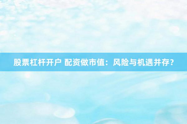 股票杠杆开户 配资做市值：风险与机遇并存？