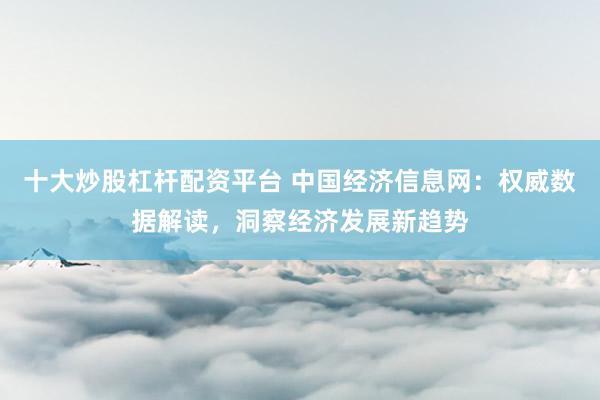 十大炒股杠杆配资平台 中国经济信息网：权威数据解读，洞察经济发展新趋势