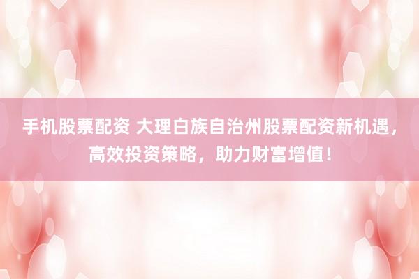 手机股票配资 大理白族自治州股票配资新机遇，高效投资策略，助力财富增值！
