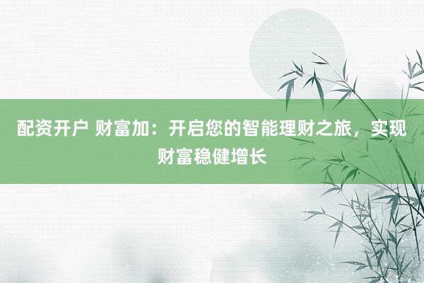 配资开户 财富加：开启您的智能理财之旅，实现财富稳健增长