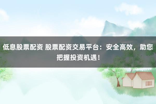 低息股票配资 股票配资交易平台：安全高效，助您把握投资机遇！