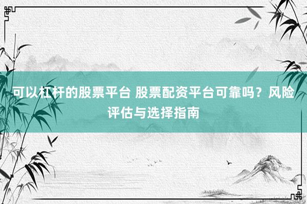 可以杠杆的股票平台 股票配资平台可靠吗？风险评估与选择指南