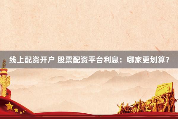 线上配资开户 股票配资平台利息：哪家更划算？