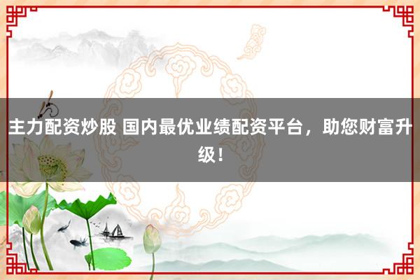 主力配资炒股 国内最优业绩配资平台，助您财富升级！