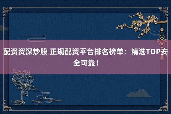 配资资深炒股 正规配资平台排名榜单：精选TOP安全可靠！