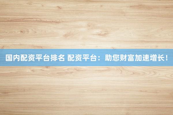 国内配资平台排名 配资平台：助您财富加速增长！