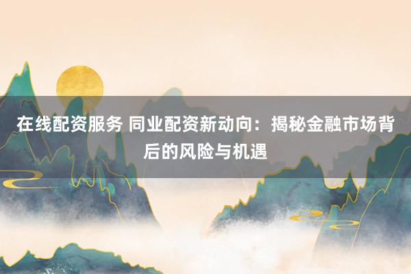 在线配资服务 同业配资新动向：揭秘金融市场背后的风险与机遇