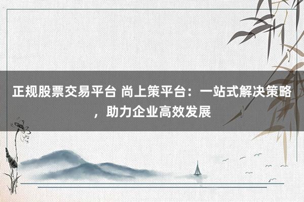 正规股票交易平台 尚上策平台：一站式解决策略，助力企业高效发展