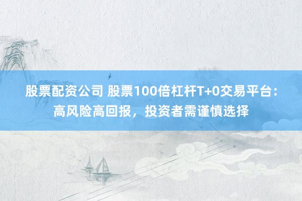 股票配资公司 股票100倍杠杆T+0交易平台：高风险高回报，投资者需谨慎选择