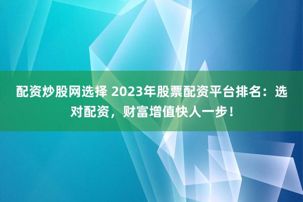 配资炒股网选择 2023年股票配资平台排名：选对配资，财富增值快人一步！
