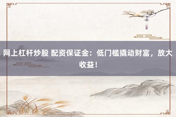 网上杠杆炒股 配资保证金：低门槛撬动财富，放大收益！