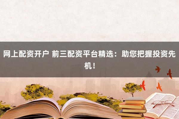 网上配资开户 前三配资平台精选：助您把握投资先机！
