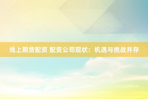 线上期货配资 配资公司现状：机遇与挑战并存