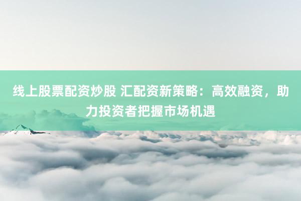 线上股票配资炒股 汇配资新策略：高效融资，助力投资者把握市场机遇