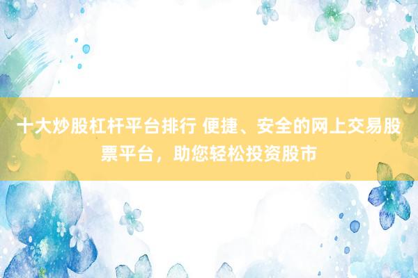 十大炒股杠杆平台排行 便捷、安全的网上交易股票平台，助您轻松投资股市
