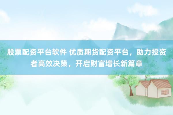 股票配资平台软件 优质期货配资平台，助力投资者高效决策，开启财富增长新篇章