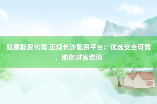 股票配资代理 正规长沙配资平台：优选安全可靠，助您财富增值