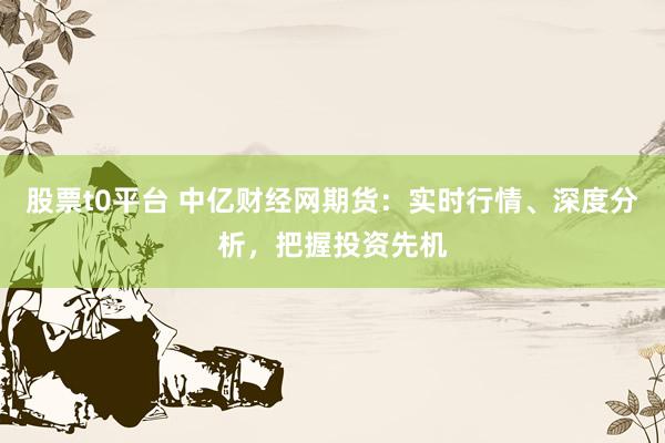 股票t0平台 中亿财经网期货：实时行情、深度分析，把握投资先机