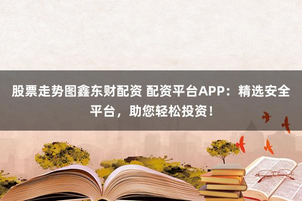 股票走势图鑫东财配资 配资平台APP：精选安全平台，助您轻松投资！