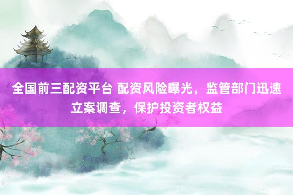 全国前三配资平台 配资风险曝光，监管部门迅速立案调查，保护投资者权益