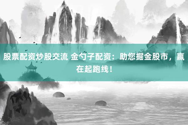 股票配资炒股交流 金勺子配资：助您掘金股市，赢在起跑线！