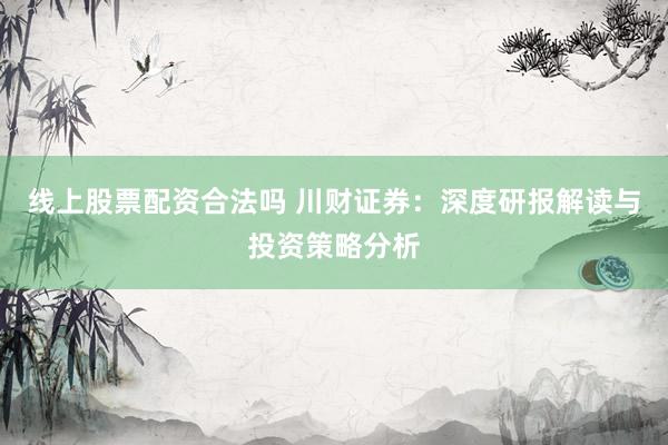 线上股票配资合法吗 川财证券：深度研报解读与投资策略分析