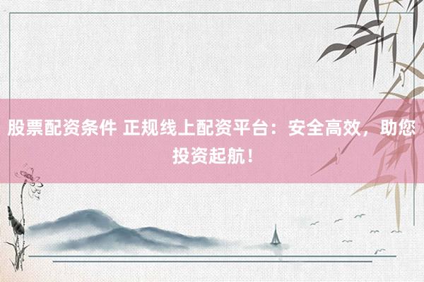 股票配资条件 正规线上配资平台：安全高效，助您投资起航！