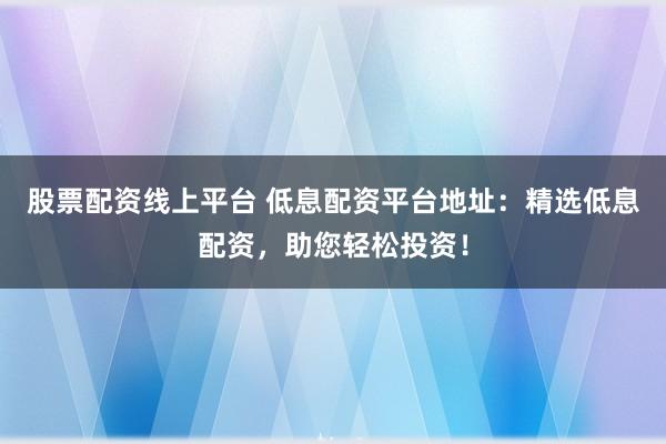 股票配资线上平台 低息配资平台地址：精选低息配资，助您轻松投资！