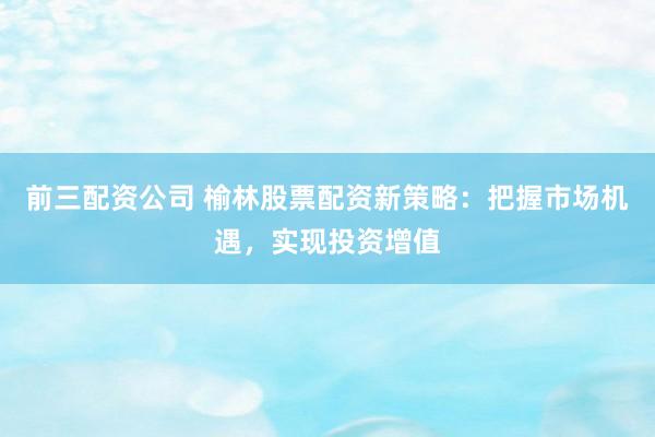 前三配资公司 榆林股票配资新策略：把握市场机遇，实现投资增值