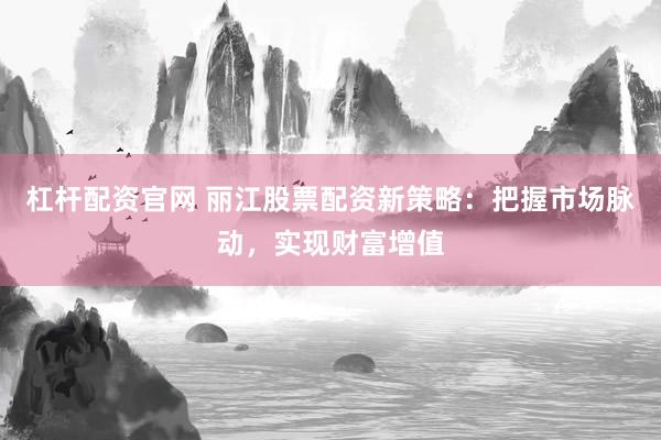杠杆配资官网 丽江股票配资新策略：把握市场脉动，实现财富增值