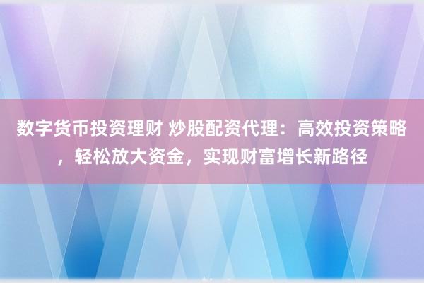 数字货币投资理财 炒股配资代理：高效投资策略，轻松放大资金，实现财富增长新路径
