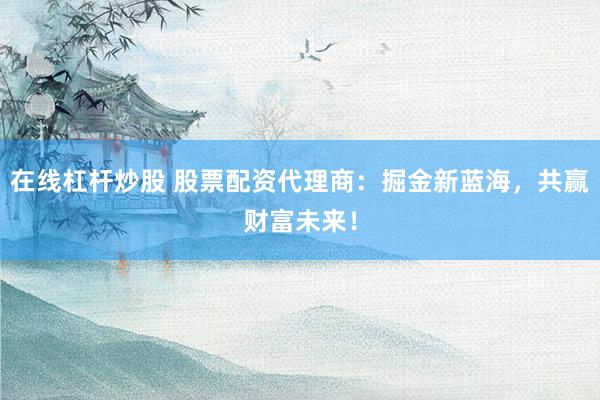 在线杠杆炒股 股票配资代理商：掘金新蓝海，共赢财富未来！