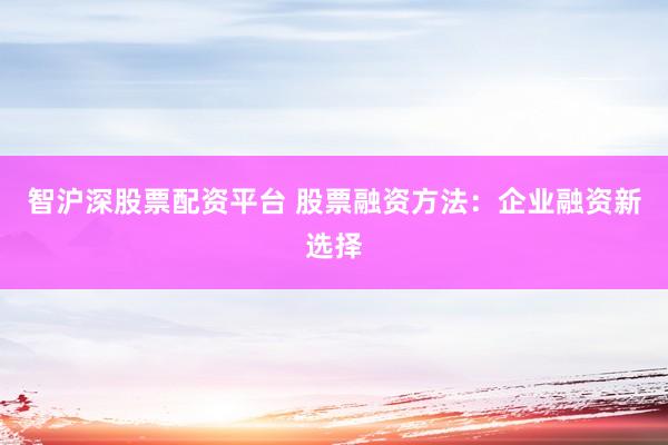 智沪深股票配资平台 股票融资方法：企业融资新选择