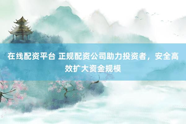 在线配资平台 正规配资公司助力投资者，安全高效扩大资金规模